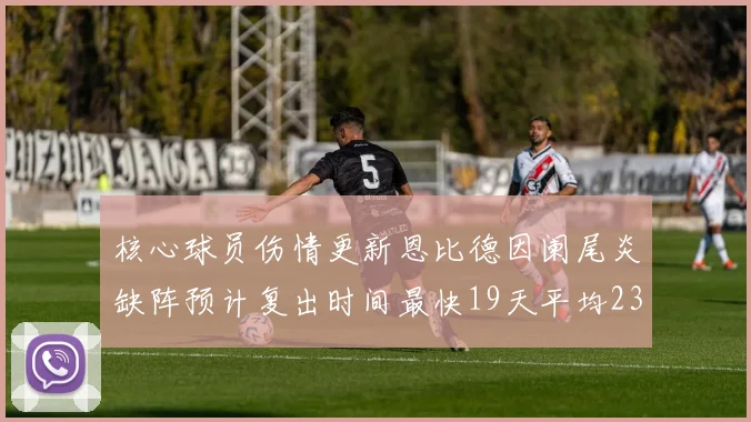 核心球员伤情更新恩比德因阑尾炎缺阵预计复出时间最快19天平均23天