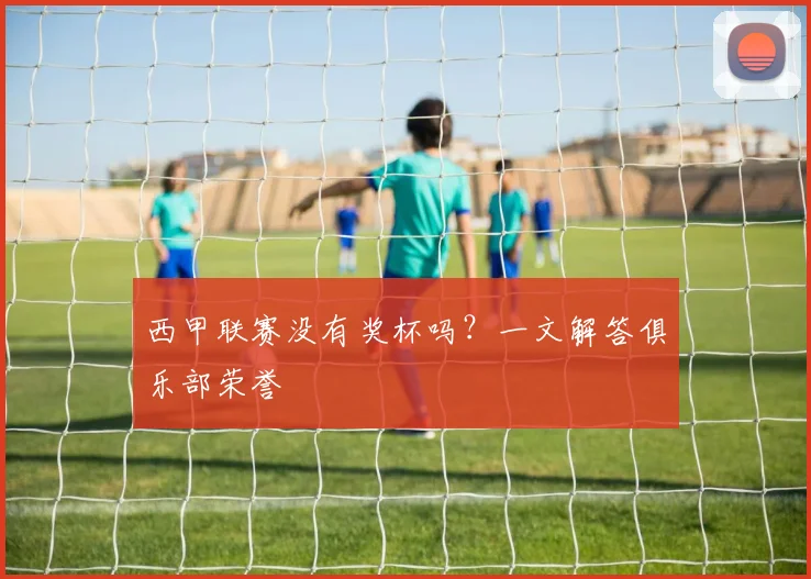 西甲联赛没有奖杯吗？一文解答俱乐部荣誉