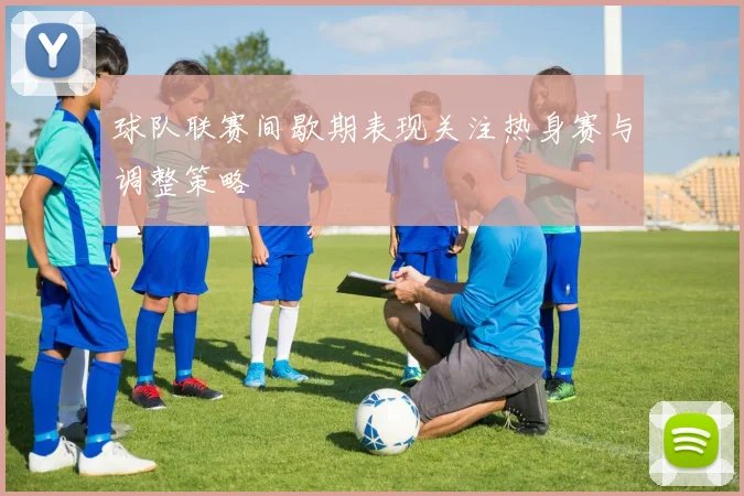 球队联赛间歇期表现关注热身赛与调整策略