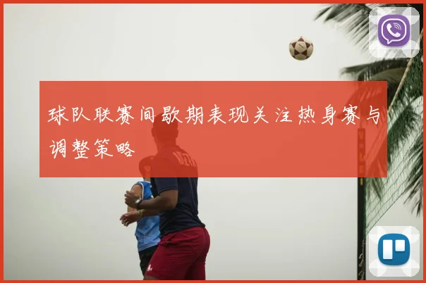 球队联赛间歇期表现关注热身赛与调整策略